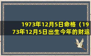 1973年12月5日命格（1973年12月5日出生今年的财运如何）