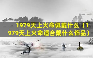 1979天上火命佩戴什么（1979天上火命适合戴什么饰品）