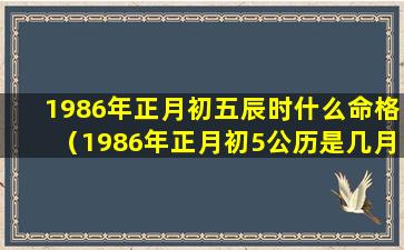 1986年正月初五辰时什么命格（1986年正月初5公历是几月几号）