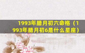 1993年腊月初六命格（1993年腊月初6是什么星座）