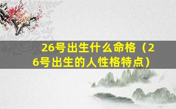 26号出生什么命格（26号出生的人性格特点）