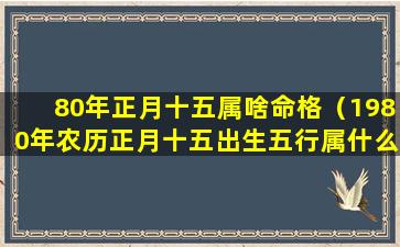 80年正月十五属啥命格（1980年农历正月十五出生五行属什么）