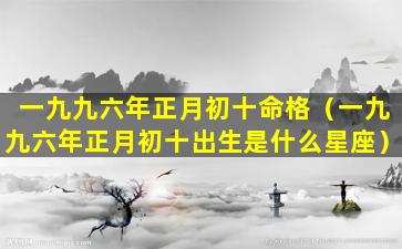 一九九六年正月初十命格（一九九六年正月初十出生是什么星座）