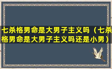 七杀格男命是大男子主义吗（七杀格男命是大男子主义吗还是小男）