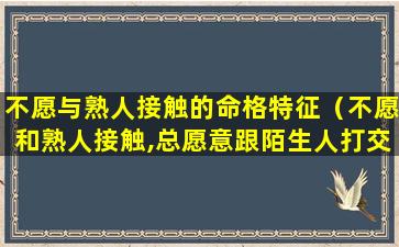 不愿与熟人接触的命格特征（不愿和熟人接触,总愿意跟陌生人打交道）