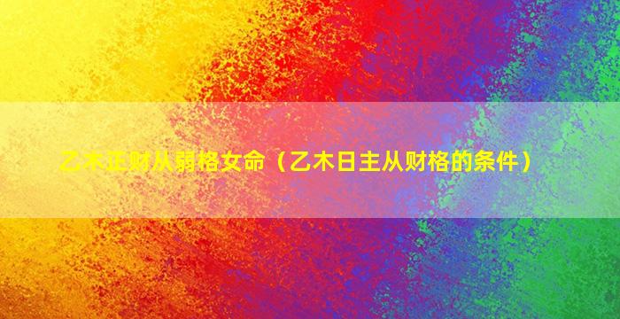 乙木正财从弱格女命（乙木日主从财格的条件）