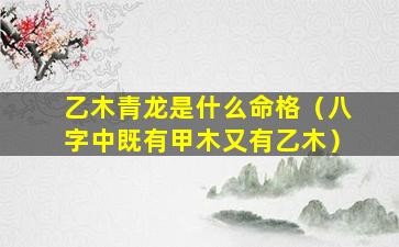 乙木青龙是什么命格（八字中既有甲木又有乙木）