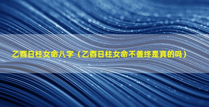 乙酉日柱女命八字（乙酉日柱女命不善终是真的吗）