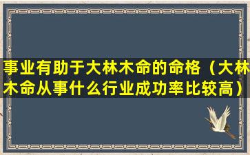 事业有助于大林木命的命格（大林木命从事什么行业成功率比较高）