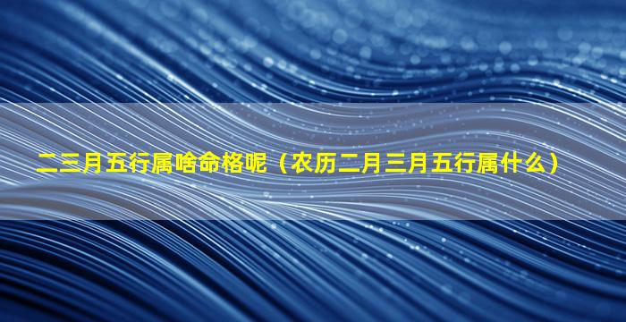 二三月五行属啥命格呢（农历二月三月五行属什么）