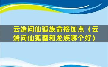 云端问仙狐族命格加点（云端问仙狐狸和龙族哪个好）