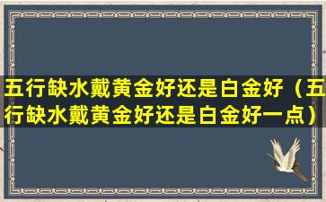 五行缺水戴黄金好还是白金好（五行缺水戴黄金好还是白金好一点）