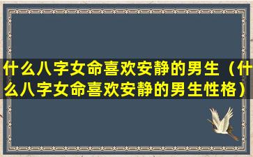 什么八字女命喜欢安静的男生（什么八字女命喜欢安静的男生性格）