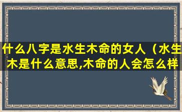 什么八字是水生木命的女人（水生木是什么意思,木命的人会怎么样）