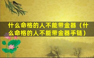 什么命格的人不能带金器（什么命格的人不能带金器手链）