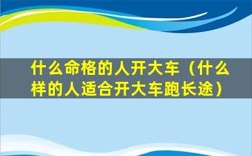 什么命格的人开大车（什么样的人适合开大车跑长途）