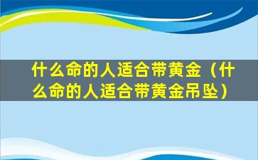 什么命的人适合带黄金（什么命的人适合带黄金吊坠）