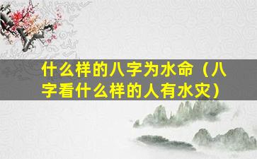 什么样的八字为水命（八字看什么样的人有水灾）