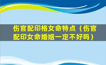 伤官配印格女命特点（伤官配印女命婚姻一定不好吗）