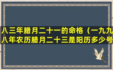 八三年腊月二十一的命格（一九九八年农历腊月二十三是阳历多少号）