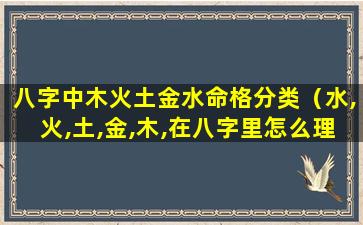 八字中木火土金水命格分类（水,火,土,金,木,在八字里怎么理解）