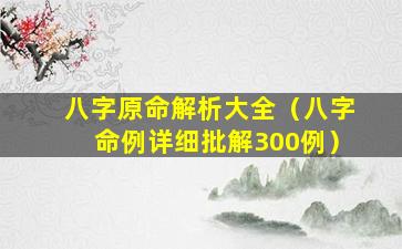 八字原命解析大全（八字命例详细批解300例）