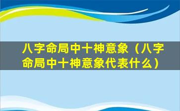 八字命局中十神意象（八字命局中十神意象代表什么）