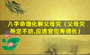 八字命理化解父母灾（父母灾殃定不妨,应透官位寿绵长）