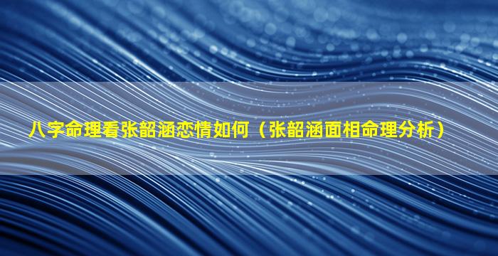 八字命理看张韶涵恋情如何（张韶涵面相命理分析）