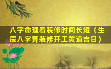 八字命理看装修时间长短（生辰八字算装修开工黄道吉日）