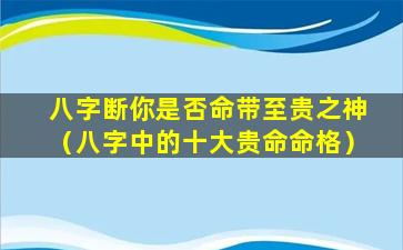 八字断你是否命带至贵之神（八字中的十大贵命命格）