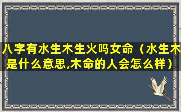 八字有水生木生火吗女命（水生木是什么意思,木命的人会怎么样）