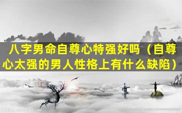 八字男命自尊心特强好吗（自尊心太强的男人性格上有什么缺陷）