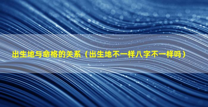 出生地与命格的关系（出生地不一样八字不一样吗）