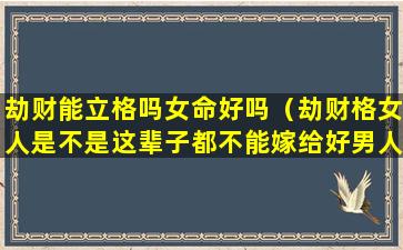 劫财能立格吗女命好吗（劫财格女人是不是这辈子都不能嫁给好男人）