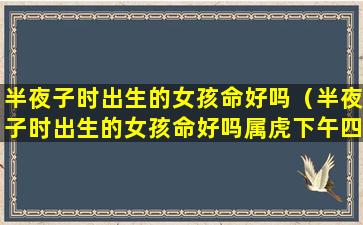 半夜子时出生的女孩命好吗（半夜子时出生的女孩命好吗属虎下午四点多什么时辰）