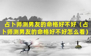 占卜师测男友的命格好不好（占卜师测男友的命格好不好怎么看）