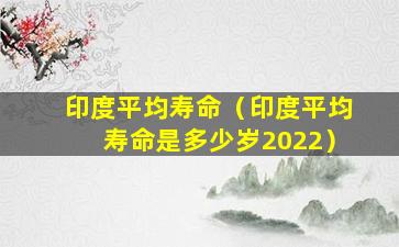 印度平均寿命（印度平均寿命是多少岁2022）