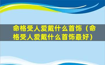 命格受人爱戴什么首饰（命格受人爱戴什么首饰最好）