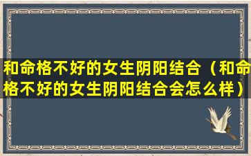 和命格不好的女生阴阳结合（和命格不好的女生阴阳结合会怎么样）