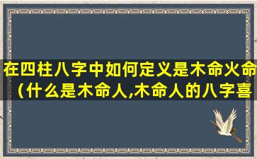 在四柱八字中如何定义是木命火命（什么是木命人,木命人的八字喜忌）