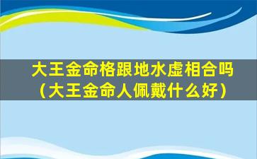 大王金命格跟地水虚相合吗（大王金命人佩戴什么好）