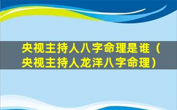 央视主持人八字命理是谁（央视主持人龙洋八字命理）