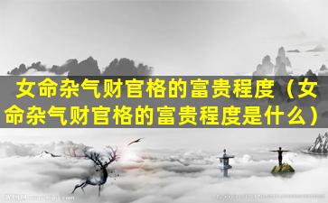 女命杂气财官格的富贵程度（女命杂气财官格的富贵程度是什么）