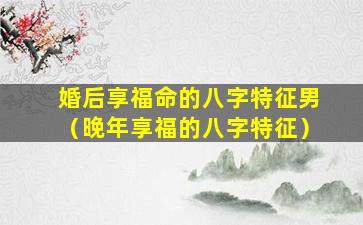 婚后享福命的八字特征男（晚年享福的八字特征）