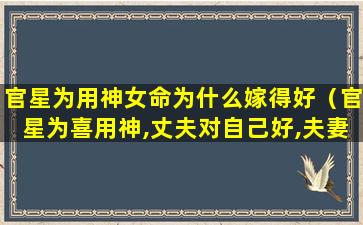 官星为用神女命为什么嫁得好（官星为喜用神,丈夫对自己好,夫妻关系和顺,家庭和睦）