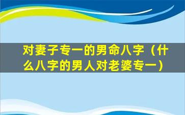 对妻子专一的男命八字（什么八字的男人对老婆专一）