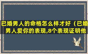 已婚男人的命格怎么样才好（已婚男人爱你的表现,8个表现证明他爱上你了）