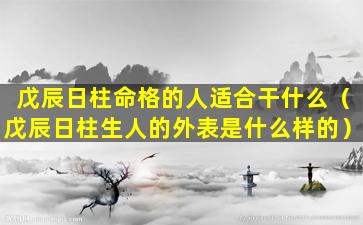 戊辰日柱命格的人适合干什么（戊辰日柱生人的外表是什么样的）