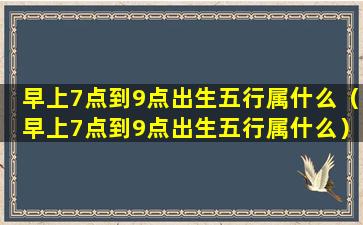 早上7点到9点出生五行属什么（早上7点到9点出生五行属什么）